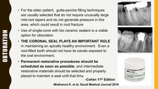 OBTURATION
• For the older patient, gutta-percha filling techniques
are usually selected that do not require unusually large
mid-root tapers and do not generate pressure in this
area, which could result in root fracture
• Use of single-cone with bio ceramic sealers is a viable
option for obturation
• THE CORONAL SEAL PLAYS AN IMPORTANT ROLE
in maintaining an apically healthy environment. Even a
root-filled tooth should not have its canals exposed to
the oral environment.
• Permanent restorative procedures should be
scheduled as soon as possible, and intermediate
restorative materials should be selected and properly
placed to maintain a seal until that time
-Cohen 11th Edition
-Mothanna K. et al, Saudi Medical Journal 2019
 