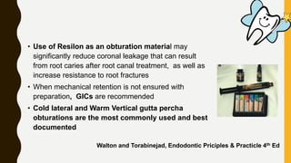 • Use of Resilon as an obturation material may
significantly reduce coronal leakage that can result
from root caries after root canal treatment, as well as
increase resistance to root fractures
• When mechanical retention is not ensured with
preparation, GICs are recommended
• Cold lateral and Warm Vertical gutta percha
obturations are the most commonly used and best
documented
Walton and Torabinejad, Endodontic Priciples & Practicle 4th Ed
 