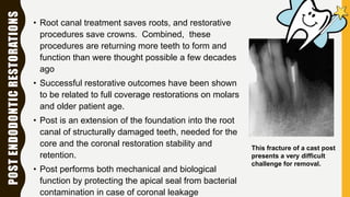 POSTENDODONTICRESTORATIONS
• Root canal treatment saves roots, and restorative
procedures save crowns. Combined, these
procedures are returning more teeth to form and
function than were thought possible a few decades
ago
• Successful restorative outcomes have been shown
to be related to full coverage restorations on molars
and older patient age.
• Post is an extension of the foundation into the root
canal of structurally damaged teeth, needed for the
core and the coronal restoration stability and
retention.
• Post performs both mechanical and biological
function by protecting the apical seal from bacterial
contamination in case of coronal leakage
This fracture of a cast post
presents a very difficult
challenge for removal.
 