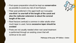 • Post space preparation should be kept as conservative
as possible to avoid any risk of root fracture
• Fiber post preferred in the aged tooth as it occupies
one-third to one-half of the length of the canal and
also the radicular extension is about the coronal
length of the core
• Root fracture (vertical) is common in older adults when
much taper is used, hence excessive taper should be
avoided
• Posts are not usually needed when root canal treatment
is performed through an existing crown that will
continue to be used
Pathways of the pulp. 10th Edition - Cohen
 