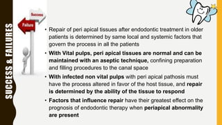 SUCCESS&FAILURES
• Repair of peri apical tissues after endodontic treatment in older
patients is determined by same local and systemic factors that
govern the process in all the patients
• With Vital pulps, peri apical tissues are normal and can be
maintained with an aseptic technique, confining preparation
and filling procedures to the canal space
• With infected non vital pulps with peri apical pathosis must
have the process altered in favor of the host tissue, and repair
is determined by the ability of the tissue to respond
• Factors that influence repair have their greatest effect on the
prognosis of endodontic therapy when periapical abnormality
are present
 