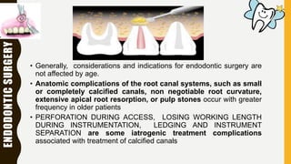 ENDODONTICSURGERY
• Generally, considerations and indications for endodontic surgery are
not affected by age.
• Anatomic complications of the root canal systems, such as small
or completely calcified canals, non negotiable root curvature,
extensive apical root resorption, or pulp stones occur with greater
frequency in older patients
• PERFORATION DURING ACCESS, LOSING WORKING LENGTH
DURING INSTRUMENTATION, LEDGING AND INSTRUMENT
SEPARATION are some iatrogenic treatment complications
associated with treatment of calcified canals
 