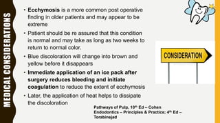 MEDICALCONSIDERATIONS • Ecchymosis is a more common post operative
finding in older patients and may appear to be
extreme
• Patient should be re assured that this condition
is normal and may take as long as two weeks to
return to normal color.
• Blue discoloration will change into brown and
yellow before it disappears
• Immediate application of an ice pack after
surgery reduces bleeding and initiate
coagulation to reduce the extent of ecchymosis
• Later, the application of heat helps to dissipate
the discoloration
Pathways of Pulp, 10th Ed – Cohen
Endodontics – Principles & Practice; 4th Ed –
Torabinejad
 