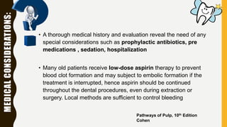 MEDICALCONSIDERATIONS:
• A thorough medical history and evaluation reveal the need of any
special considerations such as prophylactic antibiotics, pre
medications , sedation, hospitalization
• Many old patients receive low-dose aspirin therapy to prevent
blood clot formation and may subject to embolic formation if the
treatment is interrupted, hence aspirin should be continued
throughout the dental procedures, even during extraction or
surgery. Local methods are sufficient to control bleeding
Pathways of Pulp, 10th Edition
Cohen
 