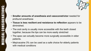 • Smaller amounts of anesthesia and vasoconstrictor needed for
profound anesthesia
• Tissue is less resilient and resistance to reflection appears to be
diminished.
• The oral cavity is usually more accessible with the teeth closed
together, because the lips can be more easily stretched
• The apex can actually become more surgically accessible in older
patients.
• Mepivacaine 3% can be used as a safe choice for elderly patients
with medical conditions
MEDICALCONSIDERATIONS:
 
