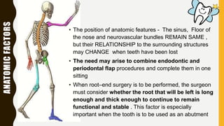 ANATOMICFACTORS
• The position of anatomic features - The sinus, Floor of
the nose and neurovascular bundles REMAIN SAME ,
but their RELATIONSHIP to the surrounding structures
may CHANGE when teeth have been lost
• The need may arise to combine endodontic and
periodontal flap procedures and complete them in one
sitting
• When root–end surgery is to be performed, the surgeon
must consider whether the root that will be left is long
enough and thick enough to continue to remain
functional and stable . This factor is especially
important when the tooth is to be used as an abutment
 