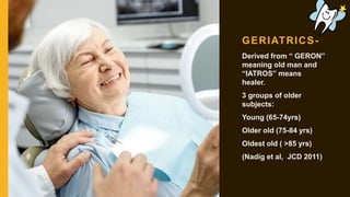 GERIATRICS-
Derived from “ GERON”
meaning old man and
“IATROS” means
healer.
3 groups of older
subjects:
Young (65-74yrs)
Older old (75-84 yrs)
Oldest old ( >85 yrs)
(Nadig et al, JCD 2011)
 
