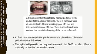 CATEGORY1:EXCESSIVETOOTHWEAR,
TOGETHERWITHALOSSINTHEOVD
• At first, removable splint or partial denture is placed and observed
periodically for 6-8 weeks
• The splint will provide not only an increase in the OVD but also offers a
mutually protective occlusal scheme
 
