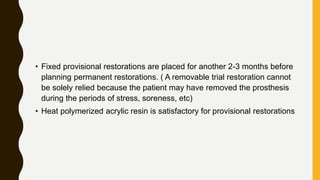 • Fixed provisional restorations are placed for another 2-3 months before
planning permanent restorations. ( A removable trial restoration cannot
be solely relied because the patient may have removed the prosthesis
during the periods of stress, soreness, etc)
• Heat polymerized acrylic resin is satisfactory for provisional restorations
 