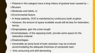 • Patients in this category have a long history of gradual wear caused by –
Bruxism
Moderate oral habits, or
Environmental factors
• In these patients, OVD is maintained by continuous tooth eruption
• However, the amount of space available would still be less for restoration,
hence;
Gingivoplasty- gain the crown length
Enameloplasty- of the opposing tooth, provide some space for the
restorative material
Disadvantages-
• irreversible as some level of tooth reduction may be involved
accommodating the adequate thickness of composite resin
• time consuming and skill demanding
 