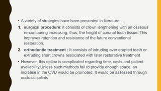 • A variety of strategies have been presented in literature:-
1. surgical procedure: it consists of crown lengthening with an osseous
re-contouring increasing, thus, the height of coronal tooth tissue. This
improves retention and resistance of the future conventional
restoration.
2. orthodontic treatment : It consists of intruding over erupted teeth or
extruding short crowns associated with later restorative treatment
• However, this option is complicated regarding time, costs and patient
availability.Unless such methods fail to provide enough space, an
increase in the OVD would be promoted. It would be assessed through
occlusal splints
 