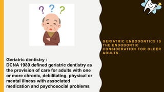 G E R I AT R I C E N D O D O N T I C S I S
T H E E N D O D O N T I C
C O N S I D E R AT I O N F O R O L D E R
A D U LT S .
Geriatric dentistry :
DCNA 1989 defined geriatric dentistry as
the provision of care for adults with one
or more chronic, debilitating, physical or
mental illness with associated
medication and psychosocial problems
 
