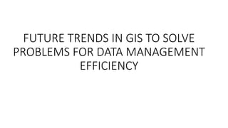 FUTURE TRENDS IN GIS TO SOLVE
PROBLEMS FOR DATA MANAGEMENT
EFFICIENCY
 