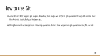 How to use Git
❖Almost Every IDE support git plugin . Installing this plugin we perform git operation through UI console their
Like Android Studio, Eclipse, Netbeans etc.
❖Using Command we can perform following operation . In this slide we perform git operation using Git console .
13
 
