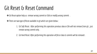 Git Reset & Reset Command
❖Git Reset option help us remove wrong commit or Edit or modify wrong commit .
❖There are two type of Reset available in git which are given below :
1. Git Soft Reset : After performing this operation previous data or file will not remove from git , just
remote wrong commit only .
2. Git Hard Reset :After performing this operation all file or data & commit will be removed .
21
 