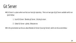Git Server
❖Git Server is a place where we host our local git repository . There are two type of git Server available which are
given below :
1. Local Git Server : Bonobo git Server , GitLab git server .
2. Global Git Server : github , Bitbucket etc
❖In this presentation we discuss about Bonobo Git Server (Local git Server) which are discussion below :
24
 