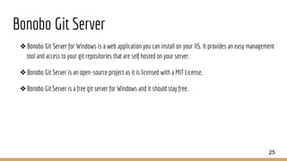 Bonobo Git Server
❖Bonobo Git Server for Windows is a web application you can install on your IIS. It provides an easy management
tool and access to your git repositories that are self hosted on your server.
❖Bonobo Git Server is an open-source project as it is licensed with a MIT License.
❖Bonobo Git Server is a free git server for Windows and it should stay free.
25
 