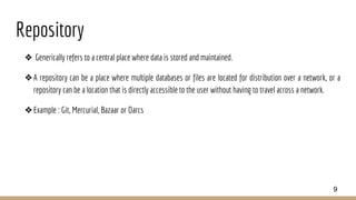 Repository
❖ Generically refers to a central place where data is stored and maintained.
❖A repository can be a place where multiple databases or files are located for distribution over a network, or a
repository can be a location that is directly accessible to the user without having to travel across a network.
❖Example : Git, Mercurial, Bazaar or Darcs
9
 