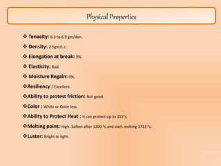 Physical Properties
 Tenacity: 6.3 to 6.9 gm/den.
 Density: 2.5gm/c.c.
 Elongation at break: 3%.
 Elasticity: Bad.
 Moisture Regain: 0%.
Resiliency : Excellent.
Ability to protest friction: Not good.
Color : White or Color less.
Ability to Protect Heat : It can protect up to 315ᵒc.
Melting point: High. Soften after 1200 ᵒc and start melting 1713 ᵒc.
Luster: Bright to light.
 