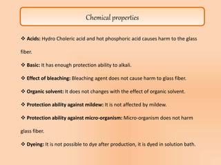 Chemical properties
 Acids: Hydro Choleric acid and hot phosphoric acid causes harm to the glass
fiber.
 Basic: It has enough protection ability to alkali.
 Effect of bleaching: Bleaching agent does not cause harm to glass fiber.
 Organic solvent: It does not changes with the effect of organic solvent.
 Protection ability against mildew: It is not affected by mildew.
 Protection ability against micro-organism: Micro-organism does not harm
glass fiber.
 Dyeing: It is not possible to dye after production, it is dyed in solution bath.
 