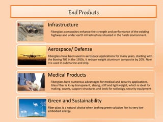 End Products
Infrastructure
Fiberglass composites enhance the strength and performance of the existing
highway and under earth infrastructure situated in the harsh environment.
Aerospace/ Defense
Fiberglass have been used in aerospace applications for many years, starting with
the Boeing 707 in the 1950s. It reduce weight aluminum composite by 20%. Now
it is used in submarine and ship.
Medical Products
Fiberglass have numerous advantages for medical and security applications.
Glass fiber is X-ray transparent, strong, stiff and lightweight, which is ideal for
making, covers, support structures and beds for radiology, security equipment
Green and Sustainability
Fiber glass is a natural choice when seeking green solution for its very low
embodied energy.
 