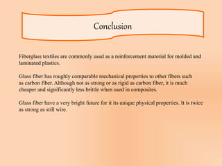 Conclusion
Fiberglass textiles are commonly used as a reinforcement material for molded and
laminated plastics.
Glass fiber has roughly comparable mechanical properties to other fibers such
as carbon fiber. Although not as strong or as rigid as carbon fiber, it is much
cheaper and significantly less brittle when used in composites.
Glass fiber have a very bright future for it its unique physical properties. It is twice
as strong as still wire.
 