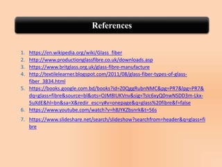 References
1. https://en.wikipedia.org/wiki/Glass_fiber
2. http://www.productionglassfibre.co.uk/downloads.asp
3. https://www.britglass.org.uk/glass-fibre-manufacture
4. http://textilelearner.blogspot.com/2011/08/glass-fiber-types-of-glass-
fiber_3834.html
5. https://books.google.com.bd/books?id=Z0QggRubnNMC&pg=PR7&lpg=PR7&
dq=glass+fibre&source=bl&ots=OJM8IUKVnv&sig=TsIc6xyQ0nwNSDD3m-Lkx-
5uXdE&hl=bn&sa=X&redir_esc=y#v=onepage&q=glass%20fibre&f=false
6. https://www.youtube.com/watch?v=h8JYKZbsnrk&t=56s
7. https://www.slideshare.net/search/slideshow?searchfrom=header&q=glass+fi
bre
 