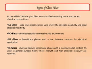 Types of Glass Fiber
As per ASTM C 162 the glass fiber were classified according to the end use and
chemical compositions.
A Glass – soda lime silicate glasses used where the strength, durability and good
electrical resistivity.
C Glass – Chemical stability in corrosive acid environment.
D Glass – Borosilicate glasses with a low dielectric constant for electrical
application.
E Glass – alumina-Calcium-borosilicate glasses with a maximum alkali content 2%
used as general purpose fibers where strength and high Electrical resistivity are
required.
 