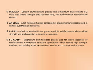  ECRGLAS® – Calcium aluminosilicate glasses with a maximum alkali content of 2
wt.% used where strength, electrical resistivity, and acid corrosion resistance are
desired.
 AR GLASS – Alkali Resistant Glasses composed of alkali zirconium silicates used in
cement substrates and concrete.
 R GLASS – Calcium aluminosilicate glasses used for reinforcement where added
strength and acid corrosion resistance are required.
 S-2 GLASS® – Magnesium aluminosilicate glasses used for textile substrates or
reinforcement in composite structural applications which require high strength,
modulus, and stability under extreme temperature and corrosive environments.
 