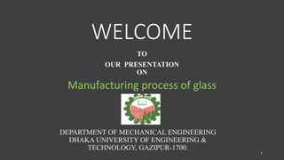 WELCOME
TO
OUR PRESENTATION
ON
Manufacturing process of glass
DEPARTMENT OF MECHANICAL ENGINEERING
DHAKA UNIVERSITY OF ENGINEERING &
TECHNOLOGY, GAZIPUR-1700.
1
 