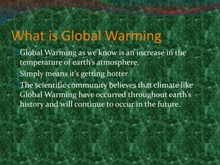 What is Global Warming
Global Warming as we know is an increase in the
temperature of earth’s atmosphere.
Simply means it’s getting hotter.
The scientific community believes that climate like
Global Warming have occurred throughout earth’s
history and will continue to occur in the future.
 