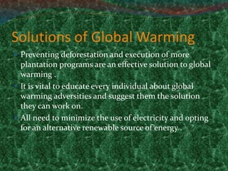 Solutions of Global Warming
 Preventing deforestation and execution of more
plantation programs are an effective solution to global
warming .
 It is vital to educate every individual about global
warming adversities and suggest them the solution
they can work on.
 All need to minimize the use of electricity and opting
for an alternative renewable source of energy .
 