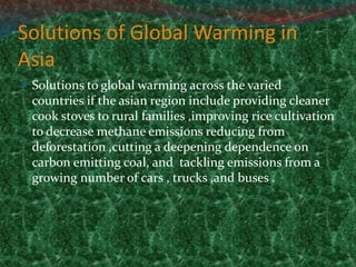 Solutions of Global Warming in
Asia
 Solutions to global warming across the varied
countries if the asian region include providing cleaner
cook stoves to rural families ,improving rice cultivation
to decrease methane emissions reducing from
deforestation ,cutting a deepening dependence on
carbon emitting coal, and tackling emissions from a
growing number of cars , trucks ,and buses .
 
