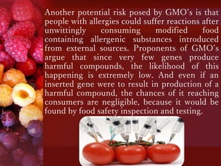 Another potential risk posed by GMO’s is that
people with allergies could suffer reactions after
unwittingly consuming modified food
containing allergenic substances introduced
from external sources. Proponents of GMO’s
argue that since very few genes produce
harmful compounds, the likelihood of this
happening is extremely low. And even if an
inserted gene were to result in production of a
harmful compound, the chances of it reaching
consumers are negligible, because it would be
found by food safety inspection and testing.
 