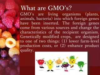 What are GMO’s?
GMO’s are living organisms (plants,
animals, bacteria) into which foreign genes
have been inserted. The foreign genes
come from various sources and change the
characteristics of the recipient organism.
Genetically modified crops, are designed
to one of two things: (1) lower farm-level
production costs, or (2) enhance product
quality.
 