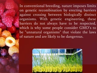 In conventional breeding, nature imposes limits
on genetic recombination by erecting barriers
against crossing between biologically distinct
organisms. With genetic engineering, these
barriers do not always have to be respected,
which is why some people consider GMO’s to
be "unnatural organisms" that violate the laws
of nature and are likely to be dangerous.
 