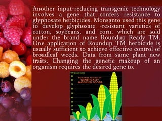 Another input-reducing transgenic technology
involves a gene that confers resistance to
glyphosate herbicides. Monsanto used this gene
to develop glyphosate -resistant varieties of
cotton, soybeans, and corn, which are sold
under the brand name Roundup Ready TM.
One application of Roundup TM herbicide is
usually sufficient to achieve effective control of
broadleaf weeds. Data from same plant new
traits. Changing the genetic makeup of an
organism requires the desired gene to.
 