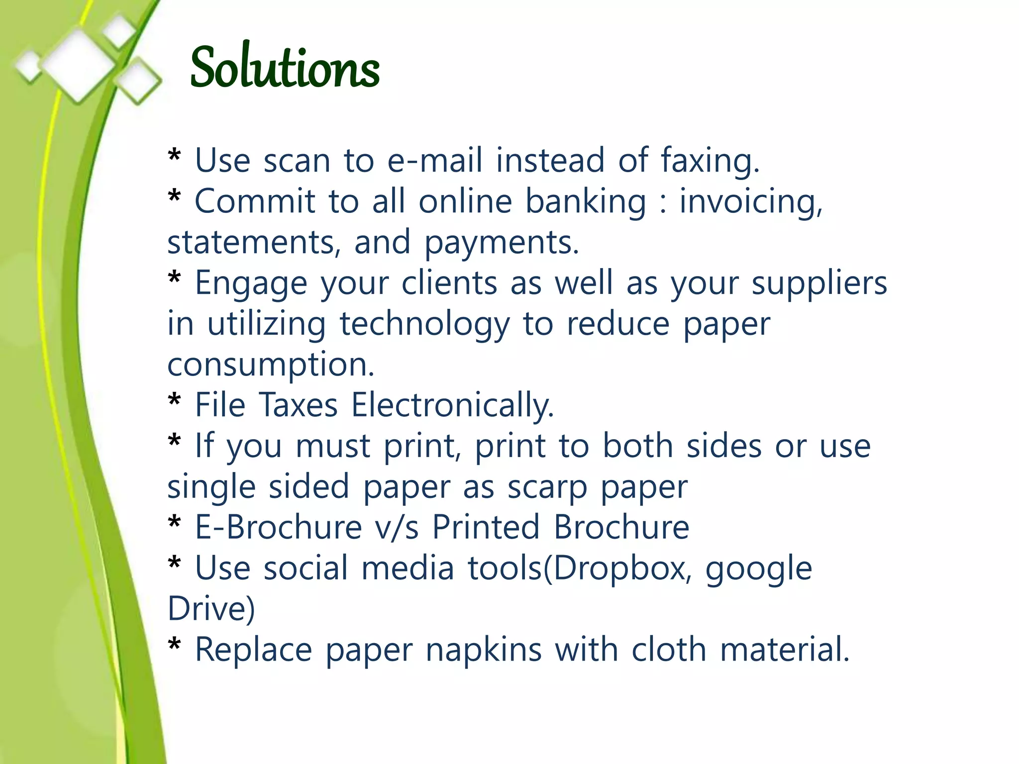 * Use scan to e-mail instead of faxing.
* Commit to all online banking : invoicing,
statements, and payments.
* Engage your clients as well as your suppliers
in utilizing technology to reduce paper
consumption.
* File Taxes Electronically.
* If you must print, print to both sides or use
single sided paper as scarp paper
* E-Brochure v/s Printed Brochure
* Use social media tools(Dropbox, google
Drive)
* Replace paper napkins with cloth material.
Solutions
 