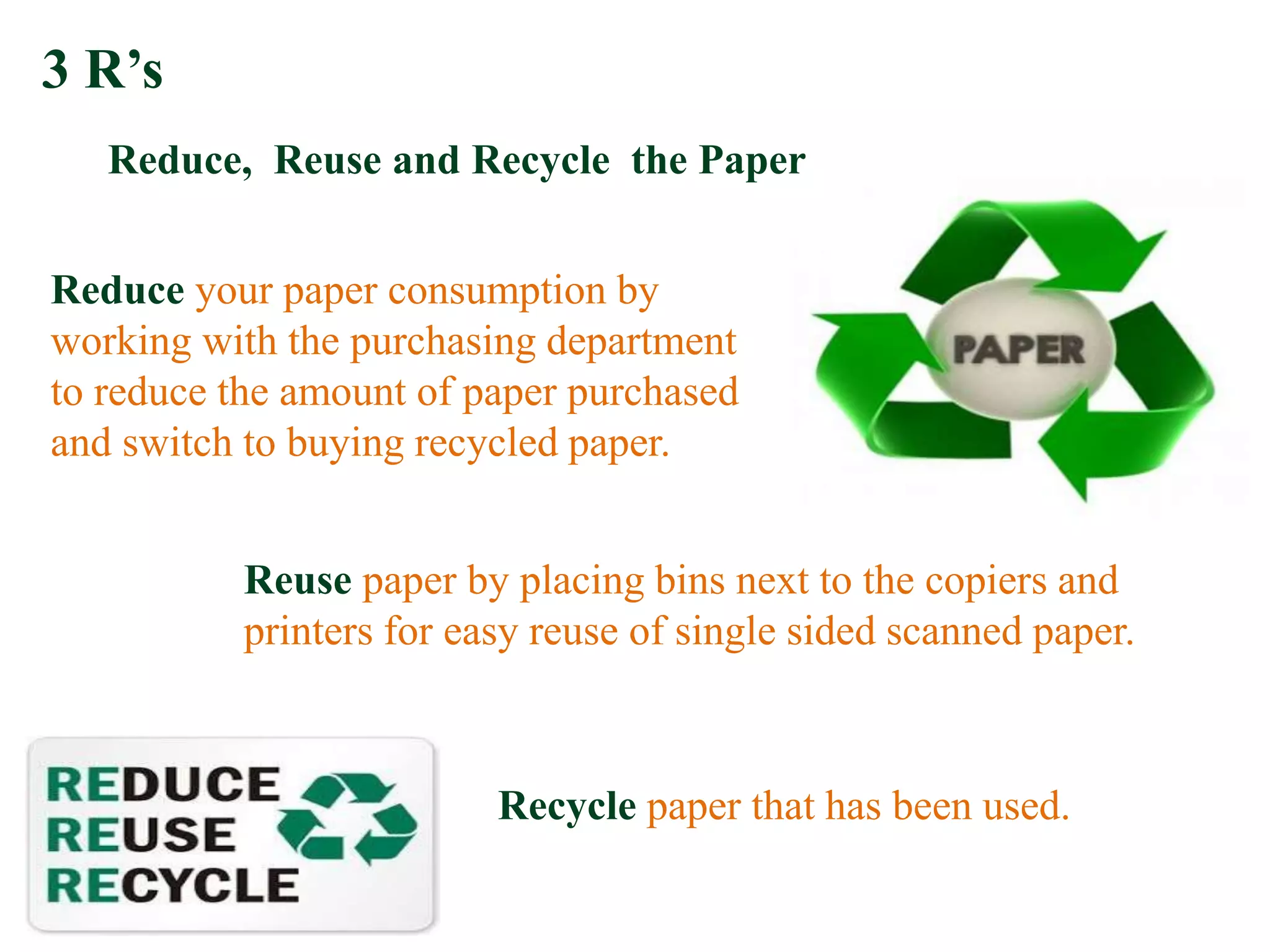 Reduce your paper consumption by
working with the purchasing department
to reduce the amount of paper purchased
and switch to buying recycled paper.
Recycle paper that has been used.
Reuse paper by placing bins next to the copiers and
printers for easy reuse of single sided scanned paper.
3 R’s
Reduce, Reuse and Recycle the Paper
 