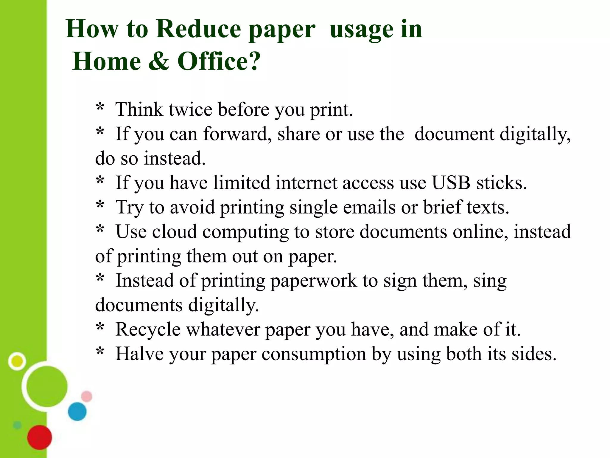 How to Reduce paper usage in
Home & Office?
* Think twice before you print.
* If you can forward, share or use the document digitally,
do so instead.
* If you have limited internet access use USB sticks.
* Try to avoid printing single emails or brief texts.
* Use cloud computing to store documents online, instead
of printing them out on paper.
* Instead of printing paperwork to sign them, sing
documents digitally.
* Recycle whatever paper you have, and make of it.
* Halve your paper consumption by using both its sides.
 