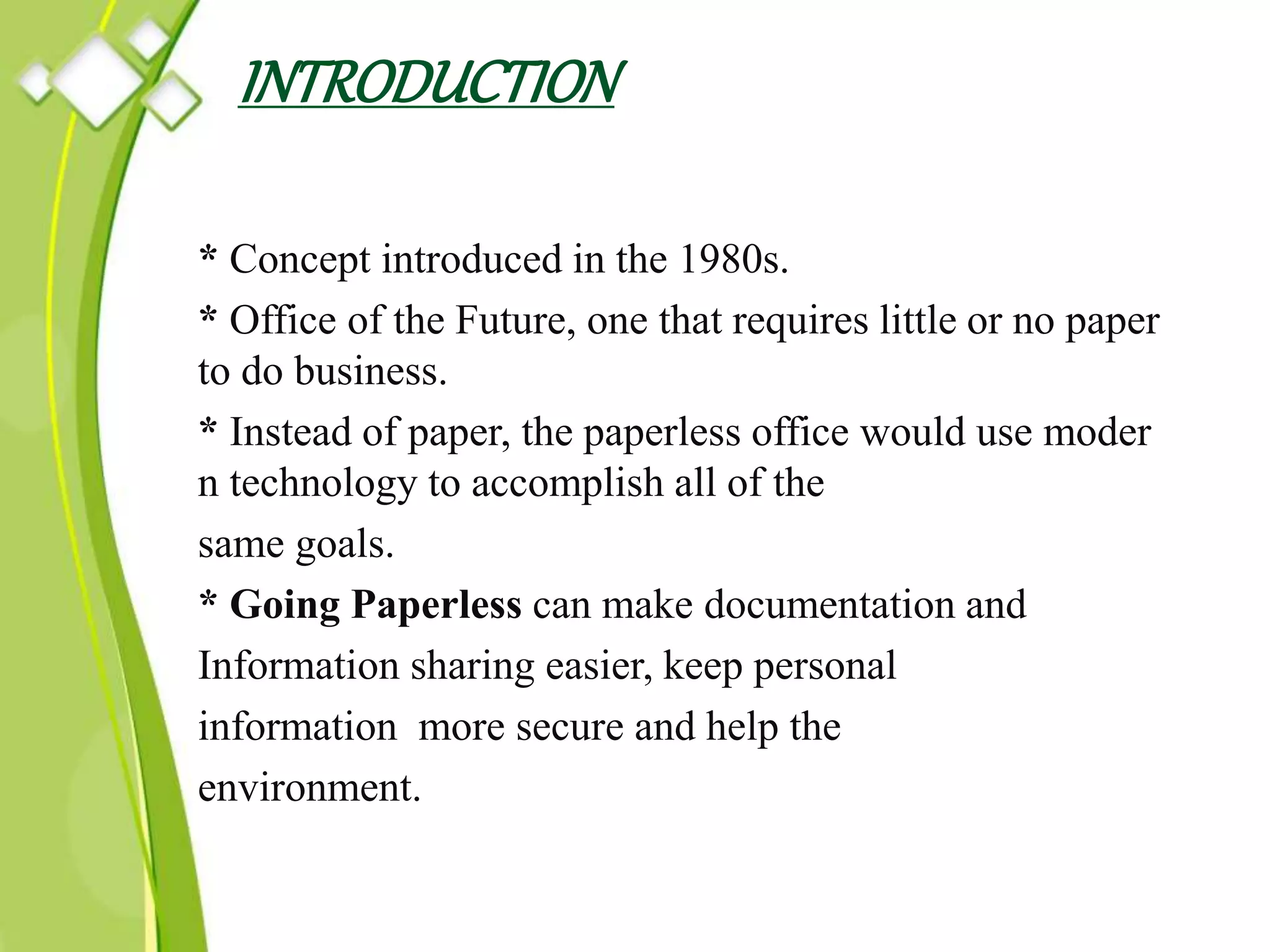 INTRODUCTION
* Concept introduced in the 1980s.
* Office of the Future, one that requires little or no paper
to do business.
* Instead of paper, the paperless office would use moder
n technology to accomplish all of the
same goals.
* Going Paperless can make documentation and
Information sharing easier, keep personal
information more secure and help the
environment.
 