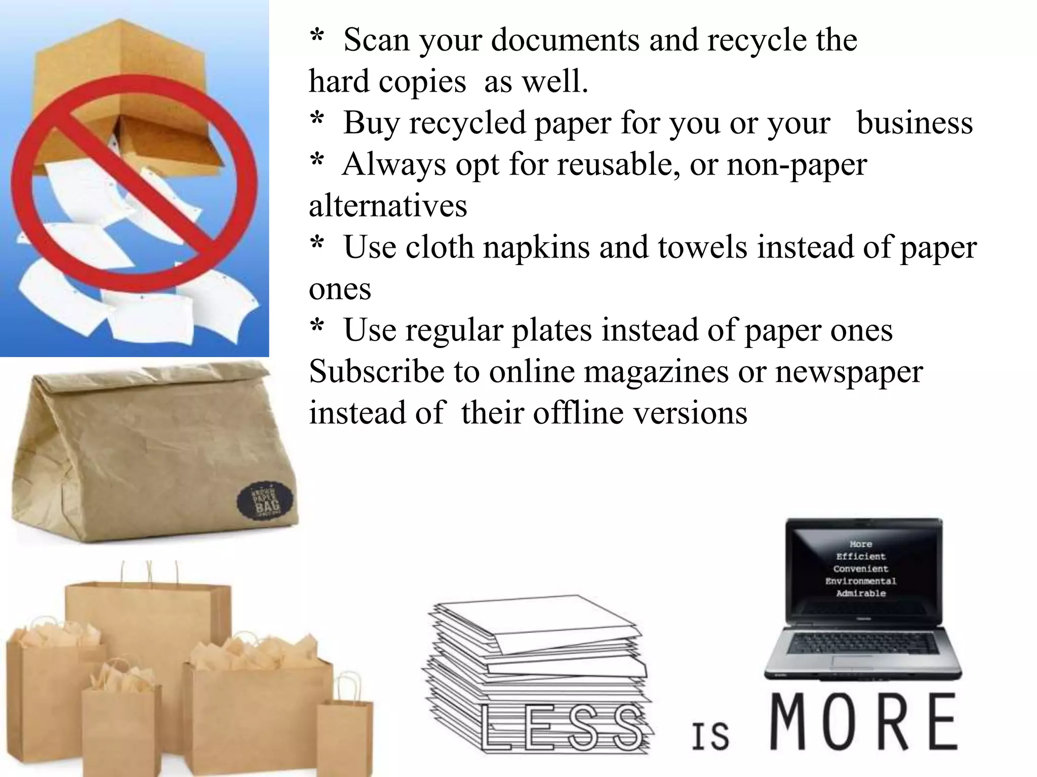 * Scan your documents and recycle the
hard copies as well.
* Buy recycled paper for you or your business
* Always opt for reusable, or non-paper
alternatives
* Use cloth napkins and towels instead of paper
ones
* Use regular plates instead of paper ones
Subscribe to online magazines or newspaper
instead of their offline versions
 