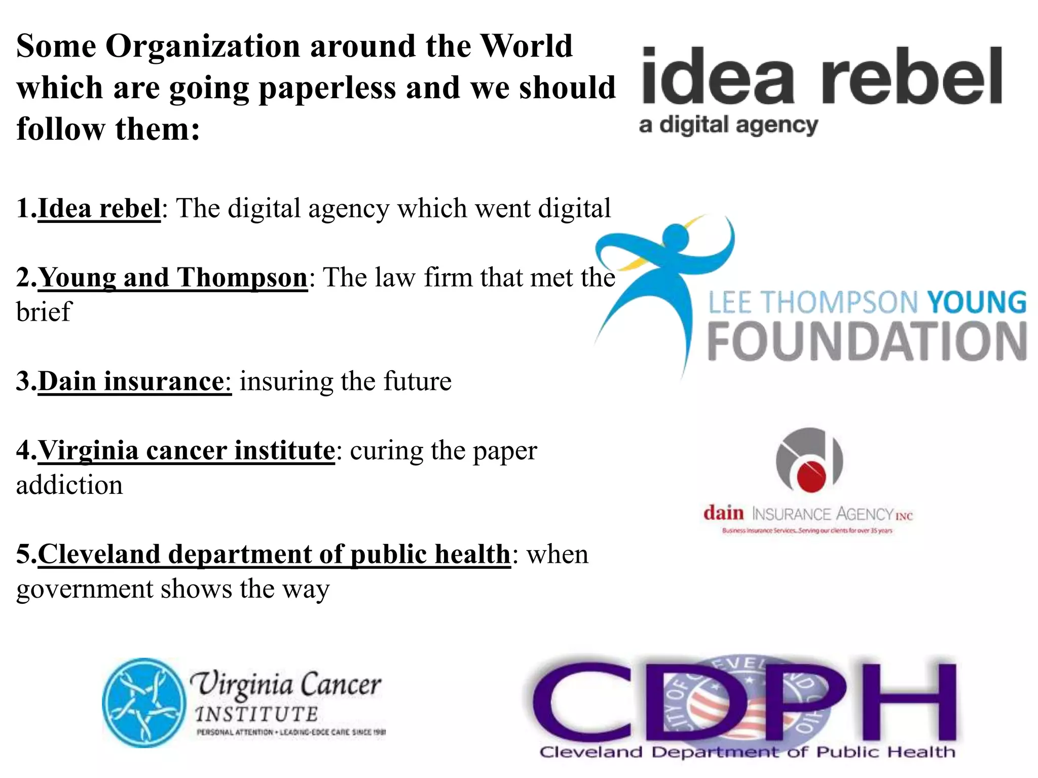 Some Organization around the World
which are going paperless and we should
follow them:
1.Idea rebel: The digital agency which went digital
2.Young and Thompson: The law firm that met the
brief
3.Dain insurance: insuring the future
4.Virginia cancer institute: curing the paper
addiction
5.Cleveland department of public health: when
government shows the way
 