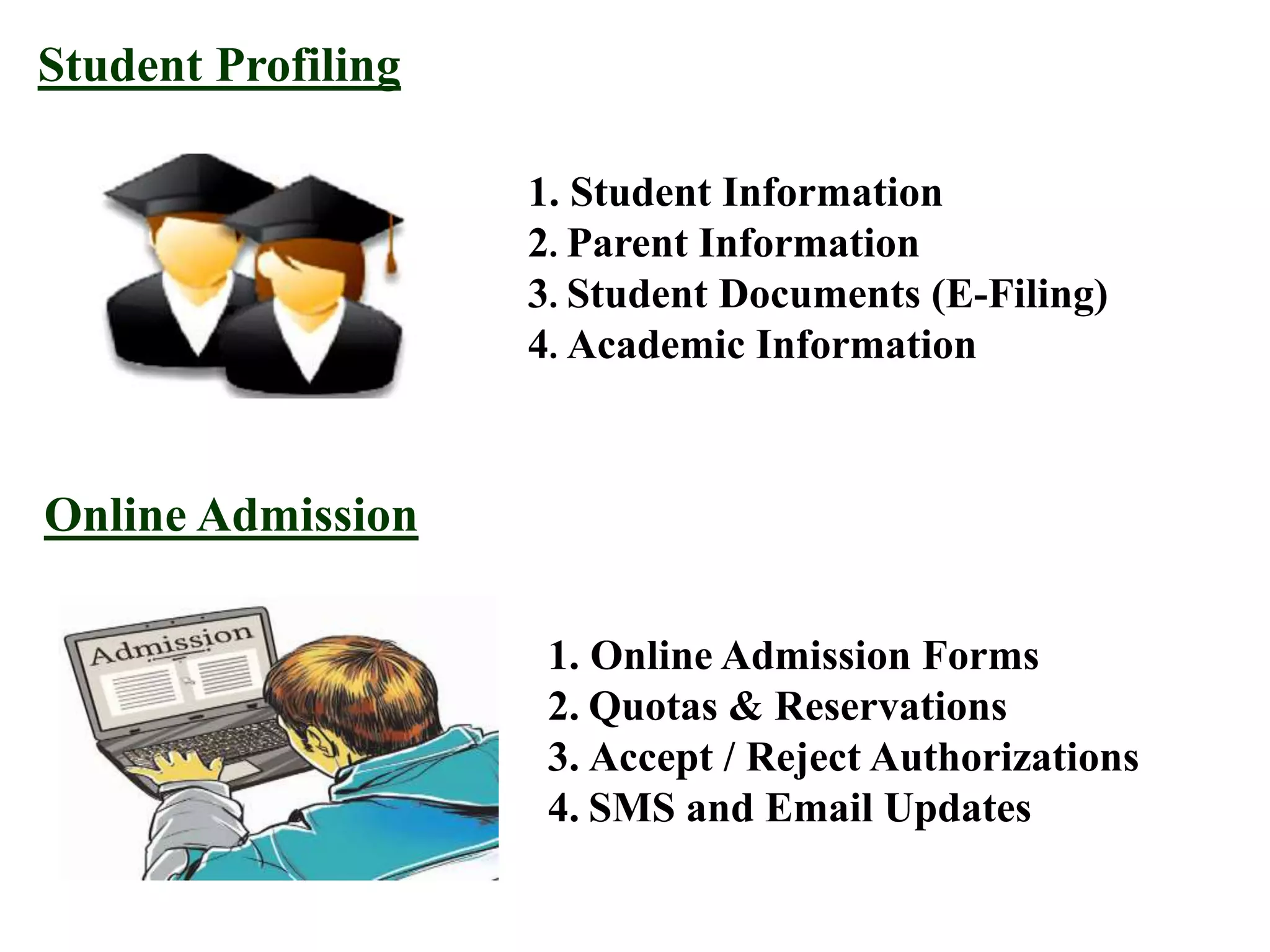 Student Profiling
1. Student Information
2. Parent Information
3. Student Documents (E-Filing)
4. Academic Information
Online Admission
1. Online Admission Forms
2. Quotas & Reservations
3. Accept / Reject Authorizations
4. SMS and Email Updates
 