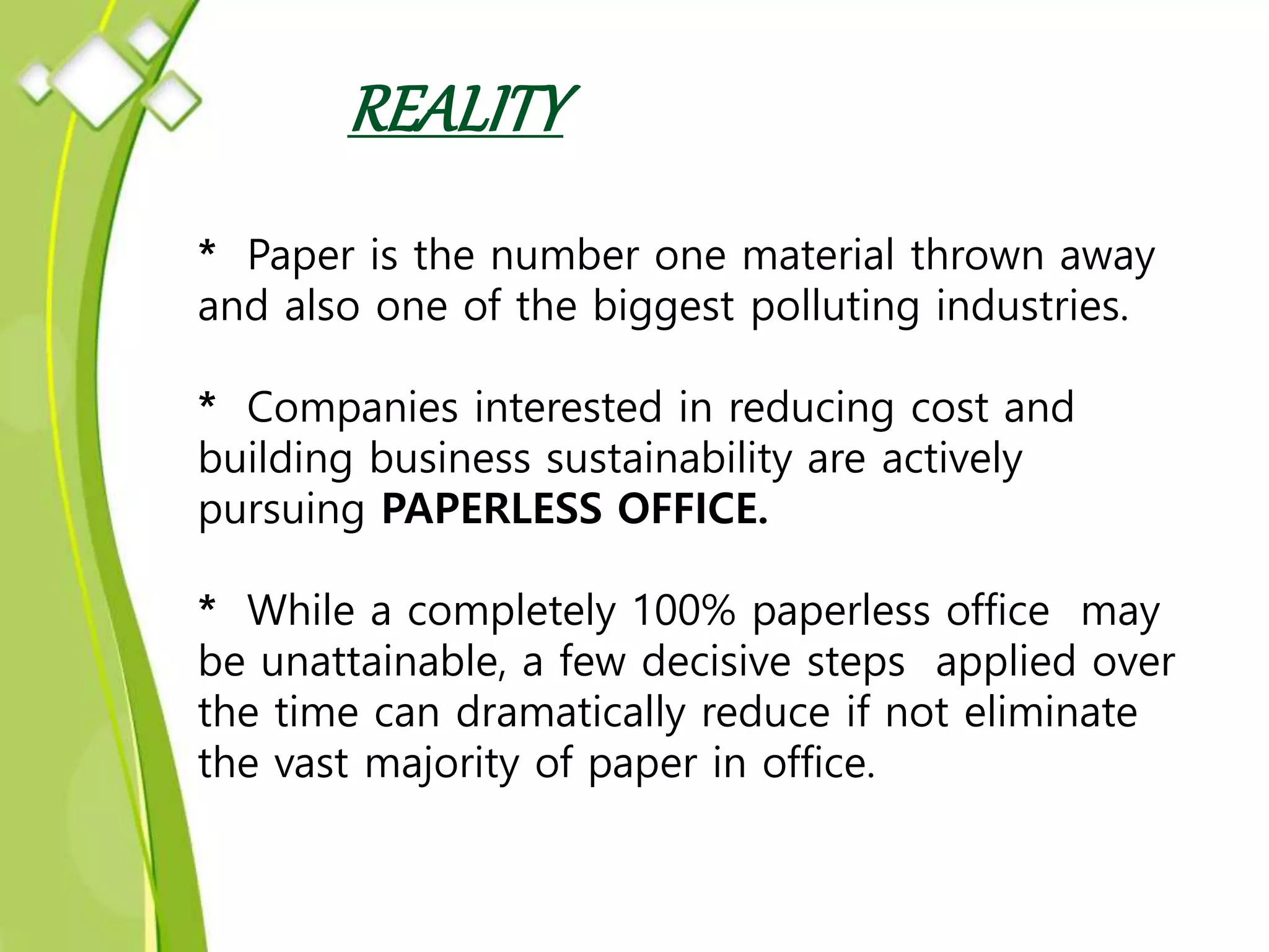 REALITY
* Paper is the number one material thrown away
and also one of the biggest polluting industries.
* Companies interested in reducing cost and
building business sustainability are actively
pursuing PAPERLESS OFFICE.
* While a completely 100% paperless office may
be unattainable, a few decisive steps applied over
the time can dramatically reduce if not eliminate
the vast majority of paper in office.
 