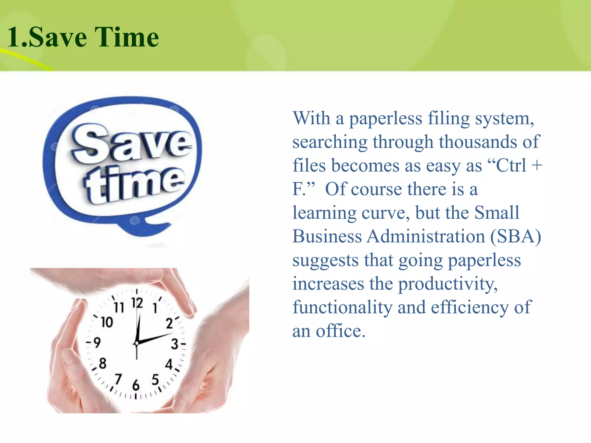 1.Save Time
With a paperless filing system,
searching through thousands of
files becomes as easy as “Ctrl +
F.” Of course there is a
learning curve, but the Small
Business Administration (SBA)
suggests that going paperless
increases the productivity,
functionality and efficiency of
an office.
 
