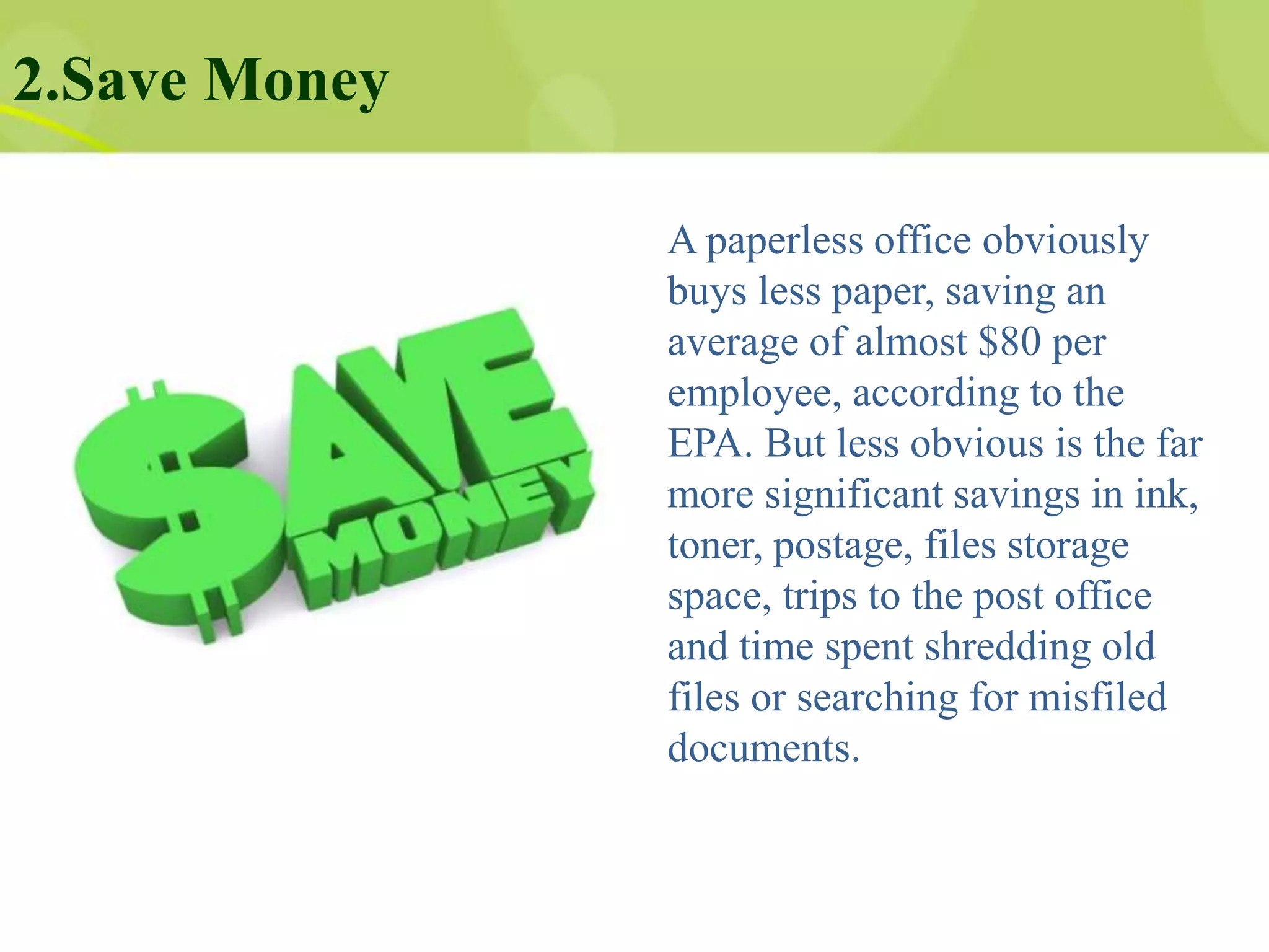 2.Save Money
A paperless office obviously
buys less paper, saving an
average of almost $80 per
employee, according to the
EPA. But less obvious is the far
more significant savings in ink,
toner, postage, files storage
space, trips to the post office
and time spent shredding old
files or searching for misfiled
documents.
 