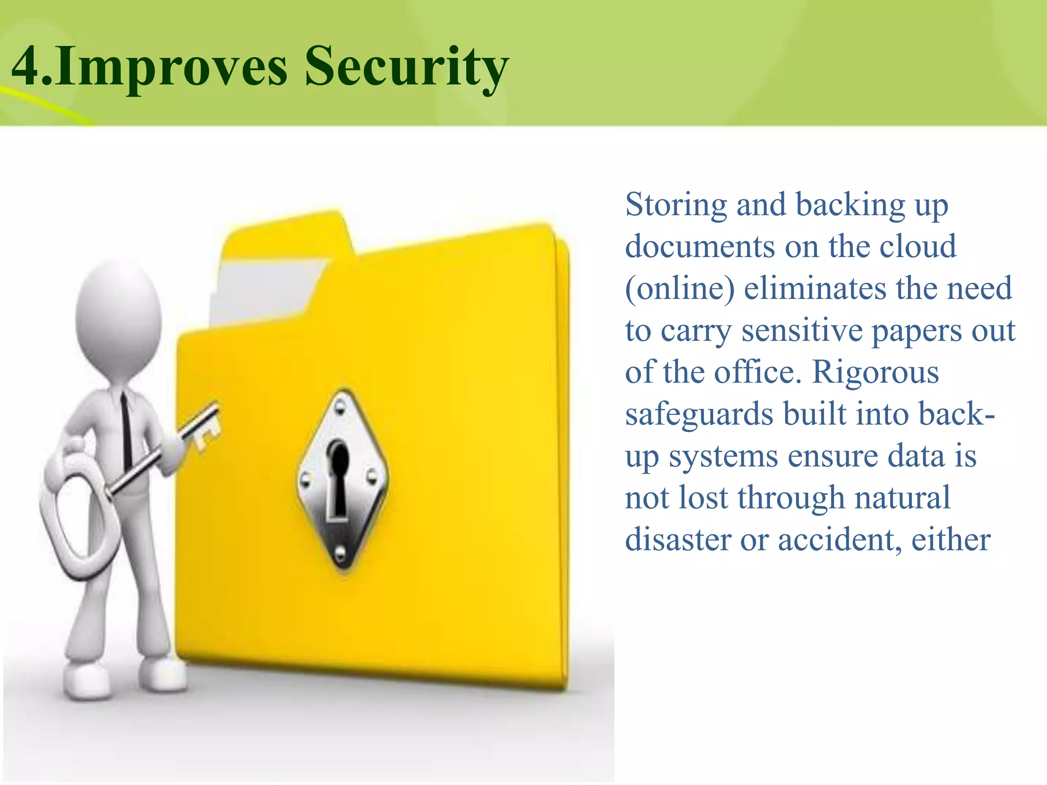 4.Improves Security
Storing and backing up
documents on the cloud
(online) eliminates the need
to carry sensitive papers out
of the office. Rigorous
safeguards built into back-
up systems ensure data is
not lost through natural
disaster or accident, either
 