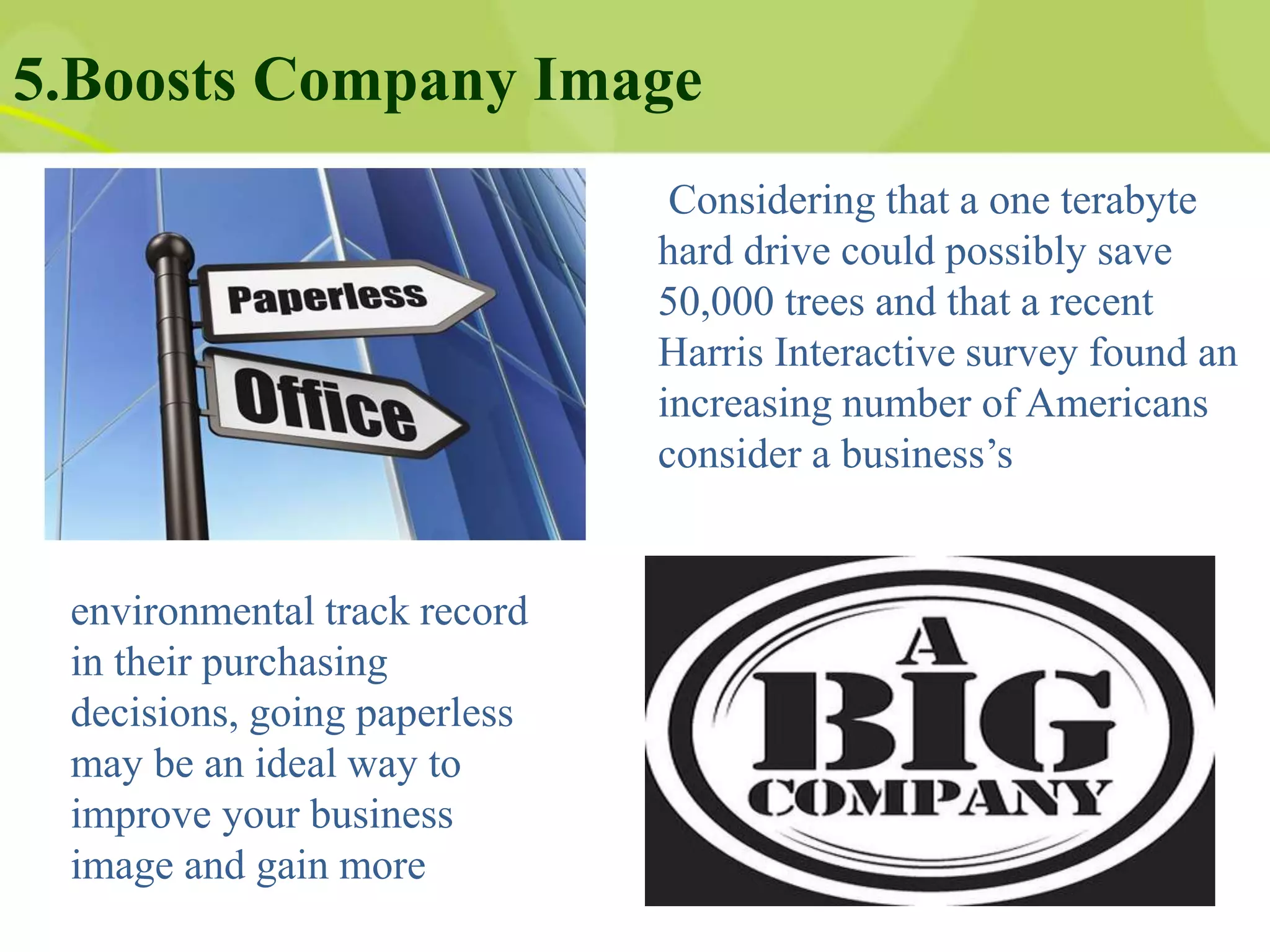 5.Boosts Company Image
Considering that a one terabyte
hard drive could possibly save
50,000 trees and that a recent
Harris Interactive survey found an
increasing number of Americans
consider a business’s
environmental track record
in their purchasing
decisions, going paperless
may be an ideal way to
improve your business
image and gain more
 