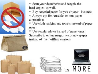 * Scan your documents and recycle the
hard copies as well.
* Buy recycled paper for you or your business
* Always opt for reusable, or non-paper
alternatives
* Use cloth napkins and towels instead of paper
ones
* Use regular plates instead of paper ones
Subscribe to online magazines or newspaper
instead of their offline versions
 